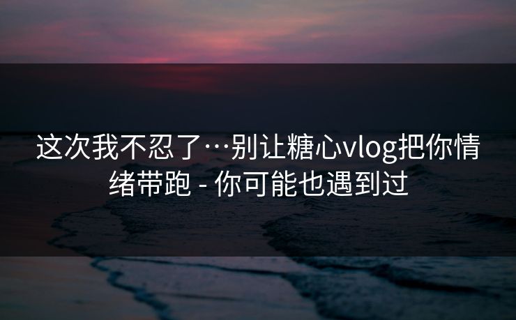 这次我不忍了…别让糖心vlog把你情绪带跑 - 你可能也遇到过