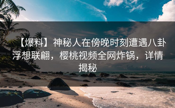【爆料】神秘人在傍晚时刻遭遇八卦浮想联翩，樱桃视频全网炸锅，详情揭秘