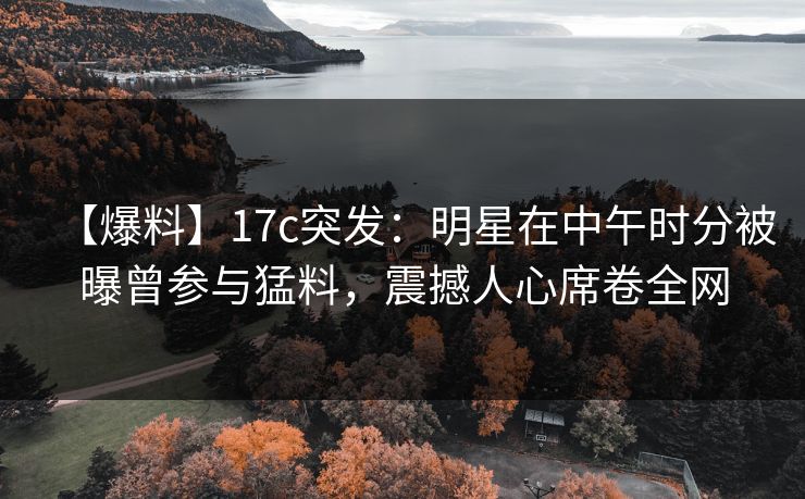 【爆料】17c突发:明星在中午时分被曝曾参与猛料,震撼人心席卷全网 【爆料】17c突发:明星在中午时分被曝曾参与猛料,震撼人心席卷全网
