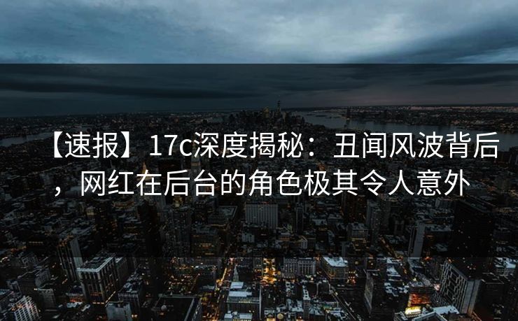 【速报】17c深度揭秘：丑闻风波背后，网红在后台的角色极其令人意外
