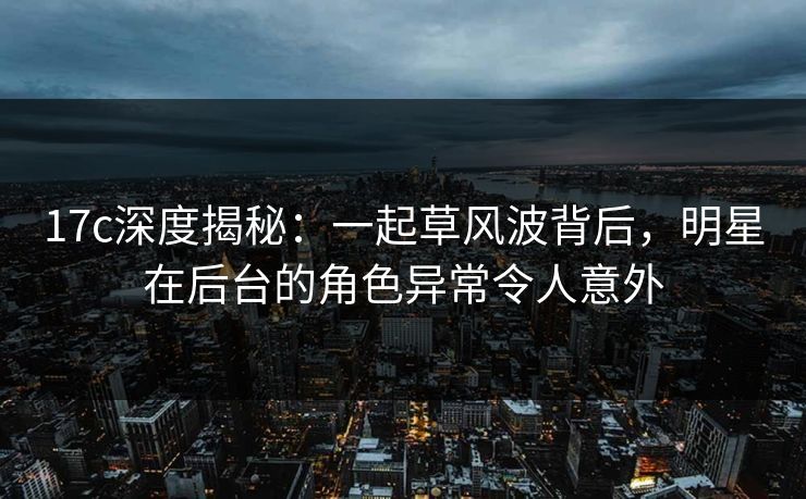 17c深度揭秘：一起草风波背后，明星在后台的角色异常令人意外