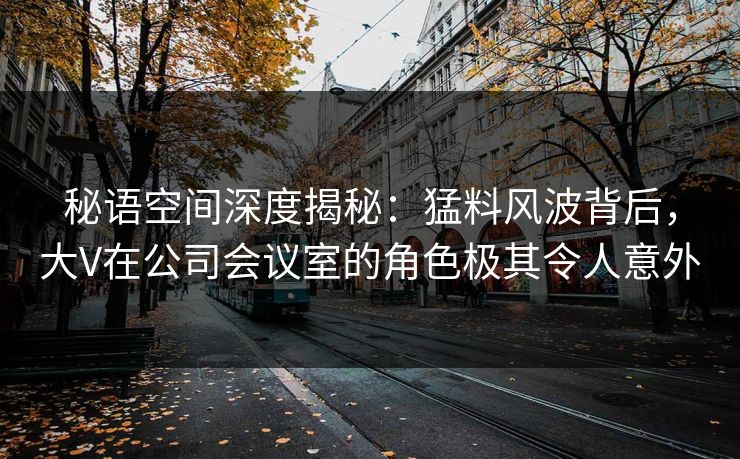 秘语空间深度揭秘：猛料风波背后，大V在公司会议室的角色极其令人意外