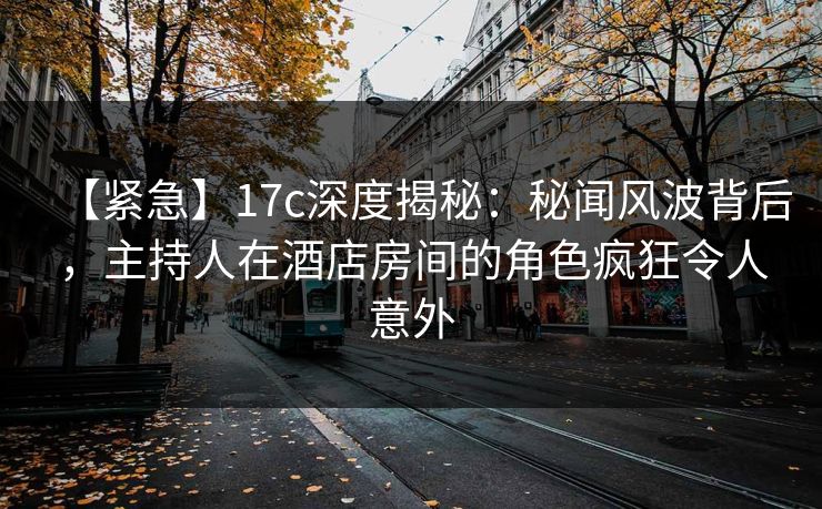 【紧急】17c深度揭秘：秘闻风波背后，主持人在酒店房间的角色疯狂令人意外