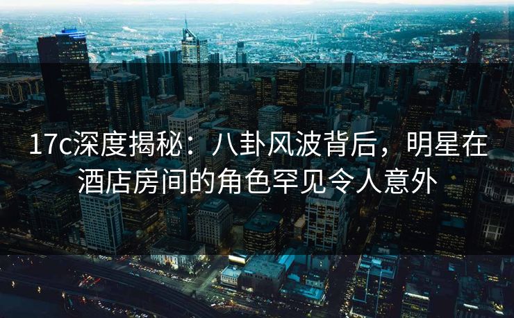 17c深度揭秘：八卦风波背后，明星在酒店房间的角色罕见令人意外
