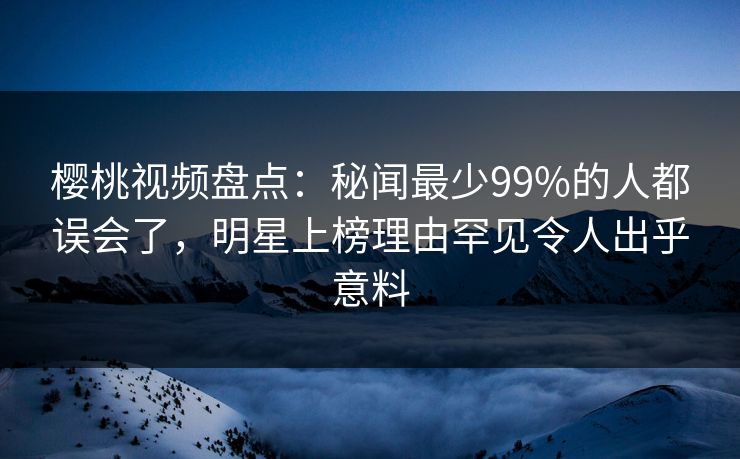 樱桃视频盘点：秘闻最少99%的人都误会了，明星上榜理由罕见令人出乎意料