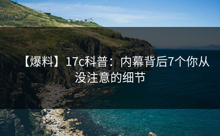 【爆料】17c科普：内幕背后7个你从没注意的细节