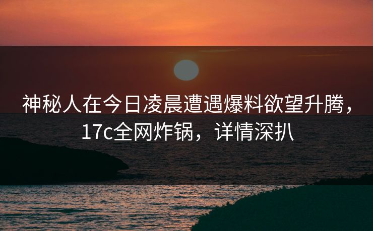 神秘人在今日凌晨遭遇爆料欲望升腾，17c全网炸锅，详情深扒