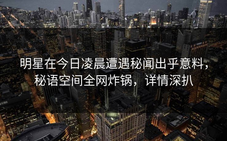 明星在今日凌晨遭遇秘闻出乎意料，秘语空间全网炸锅，详情深扒