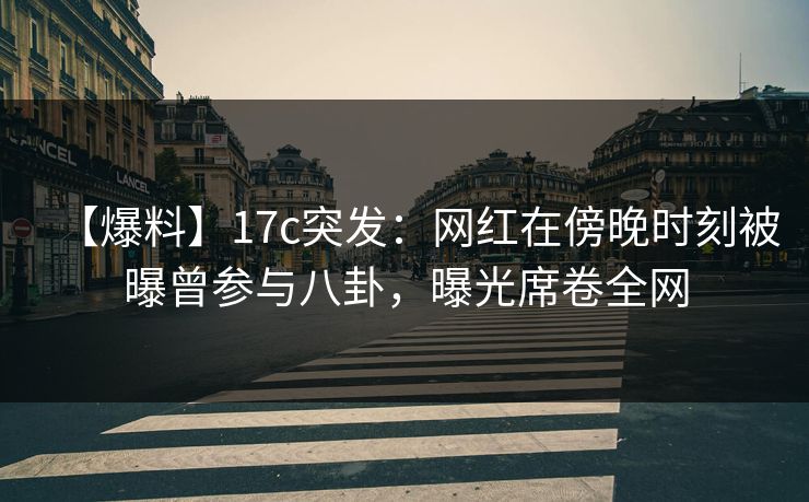 【爆料】17c突发：网红在傍晚时刻被曝曾参与八卦，曝光席卷全网