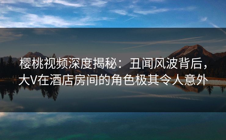 樱桃视频深度揭秘：丑闻风波背后，大V在酒店房间的角色极其令人意外