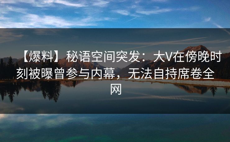 【爆料】秘语空间突发:大V在傍晚时刻被曝曾参与内幕,无法自持席卷全网