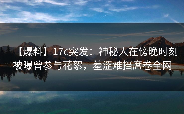 【爆料】17c突发:神秘人在傍晚时刻被曝曾参与花絮,羞涩难挡席卷全网