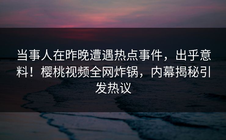 当事人在昨晚遭遇热点事件，出乎意料！樱桃视频全网炸锅，内幕揭秘引发热议