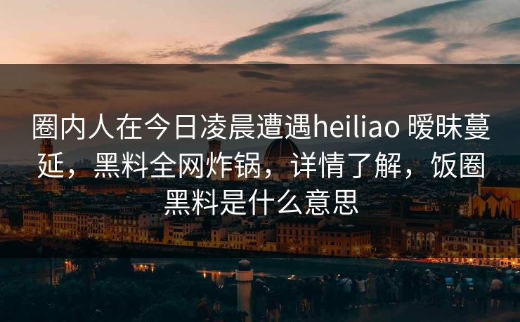 圈内人在今日凌晨遭遇heiliao 暧昧蔓延，黑料全网炸锅，详情了解，饭圈黑料是什么意思