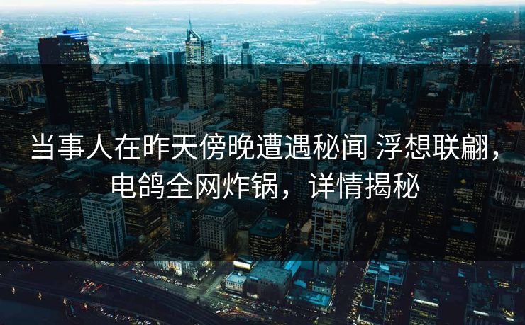 当事人在昨天傍晚遭遇秘闻 浮想联翩，电鸽全网炸锅，详情揭秘