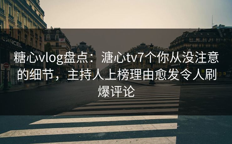 糖心vlog盘点：溏心tv7个你从没注意的细节，主持人上榜理由愈发令人刷爆评论