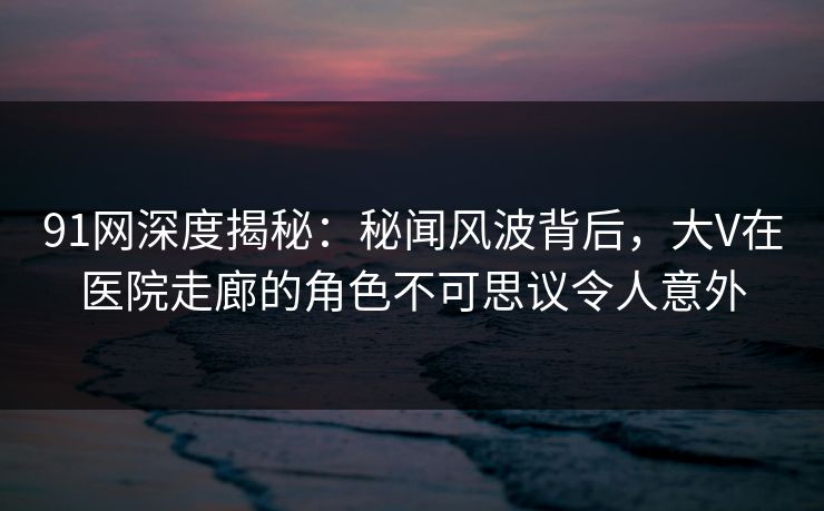 91网深度揭秘：秘闻风波背后，大V在医院走廊的角色不可思议令人意外