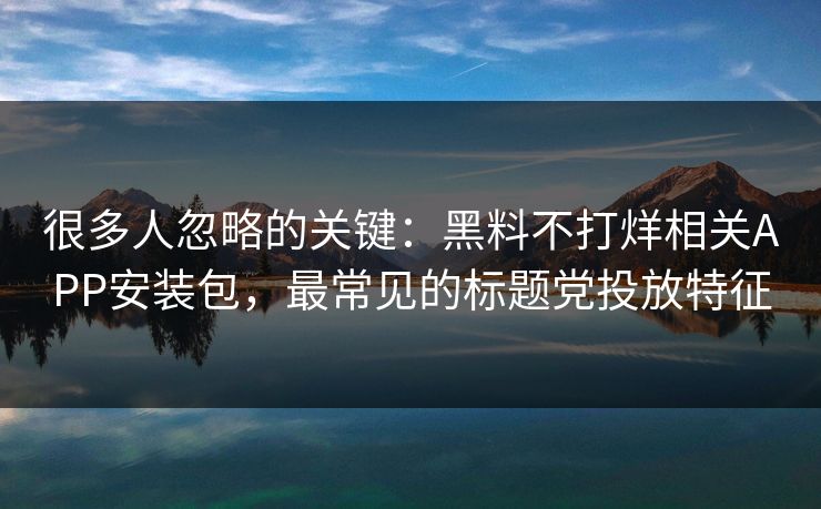 很多人忽略的关键：黑料不打烊相关APP安装包，最常见的标题党投放特征
