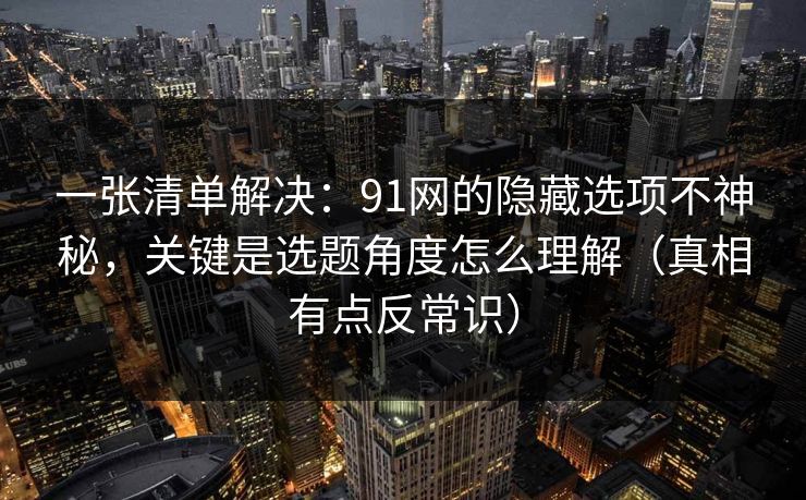 一张清单解决：91网的隐藏选项不神秘，关键是选题角度怎么理解（真相有点反常识）