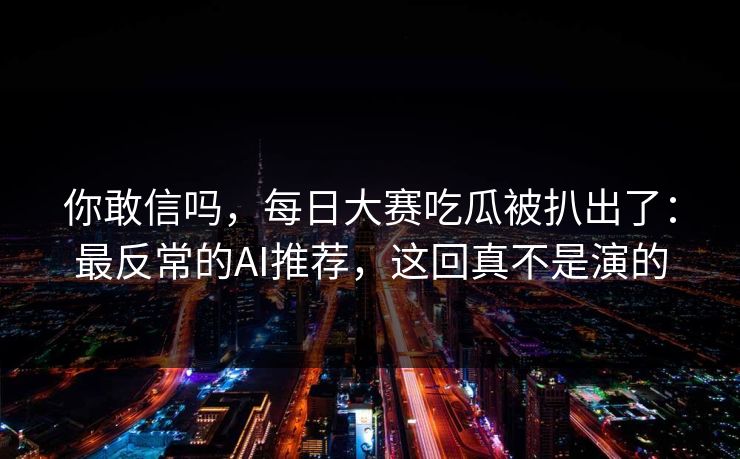 你敢信吗，每日大赛吃瓜被扒出了：最反常的AI推荐，这回真不是演的