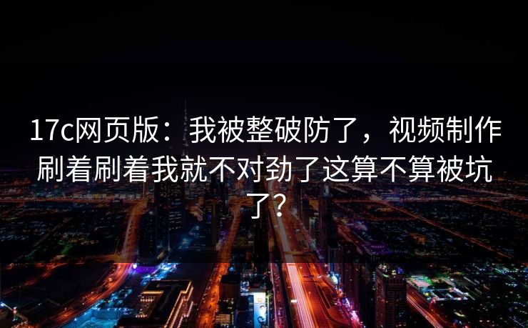 17c网页版：我被整破防了，视频制作刷着刷着我就不对劲了这算不算被坑了？