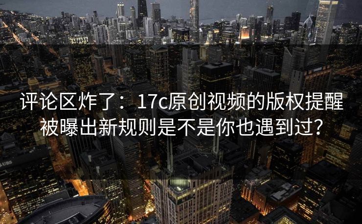 评论区炸了：17c原创视频的版权提醒被曝出新规则是不是你也遇到过？