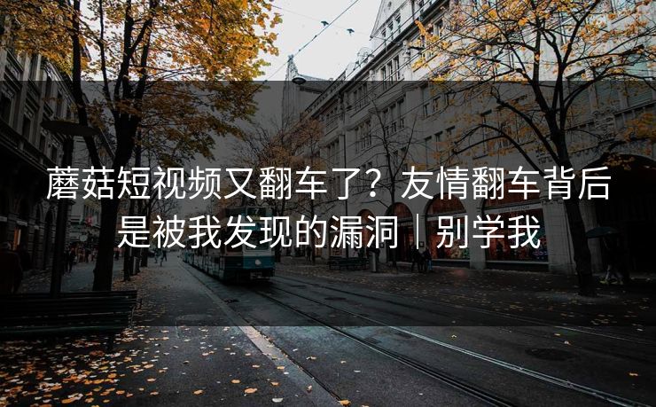 蘑菇短视频又翻车了？友情翻车背后是被我发现的漏洞｜别学我