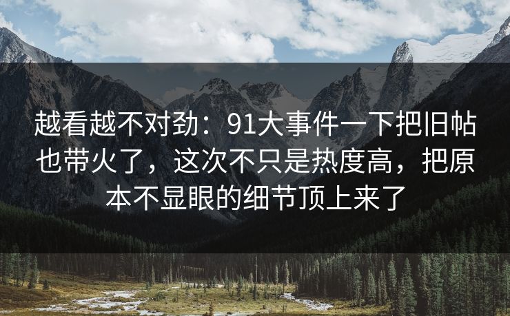 越看越不对劲：91大事件一下把旧帖也带火了，这次不只是热度高，把原本不显眼的细节顶上来了